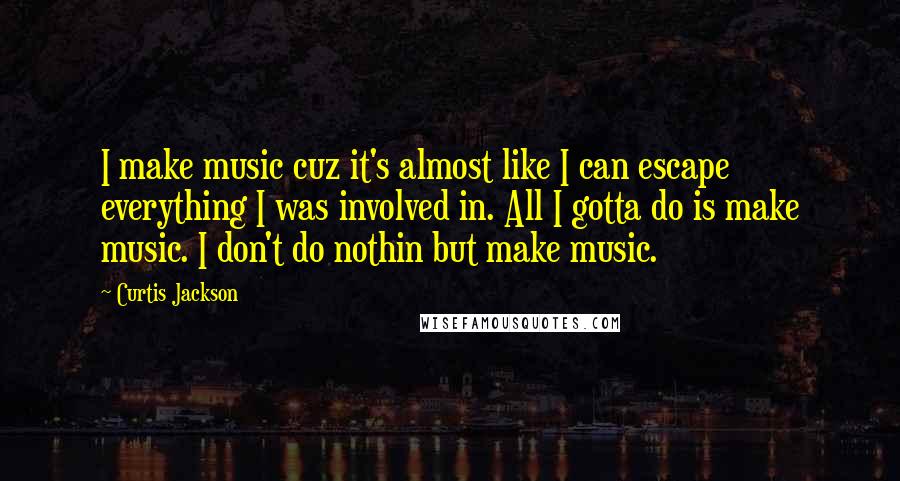 Curtis Jackson Quotes: I make music cuz it's almost like I can escape everything I was involved in. All I gotta do is make music. I don't do nothin but make music.