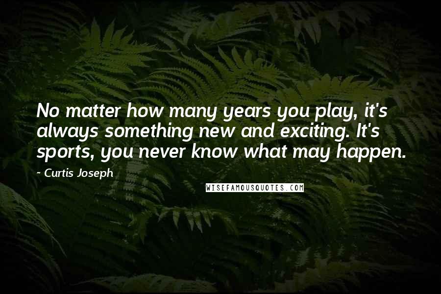 Curtis Joseph Quotes: No matter how many years you play, it's always something new and exciting. It's sports, you never know what may happen.