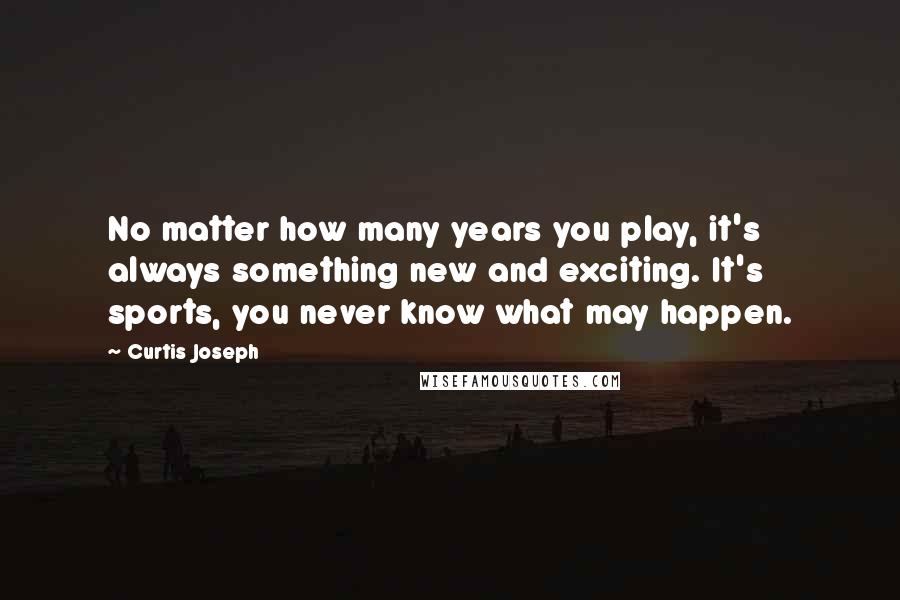 Curtis Joseph Quotes: No matter how many years you play, it's always something new and exciting. It's sports, you never know what may happen.