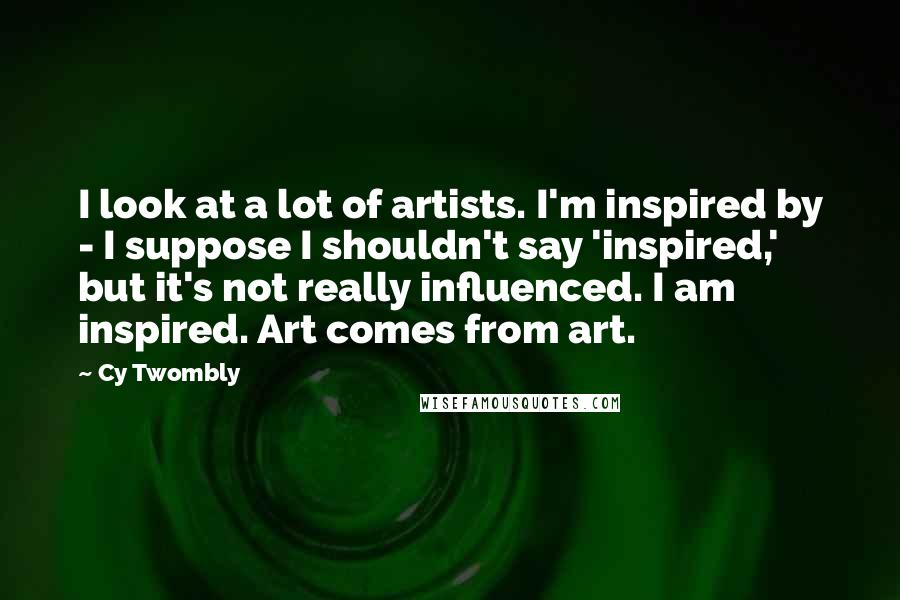 Cy Twombly Quotes: I look at a lot of artists. I'm inspired by - I suppose I shouldn't say 'inspired,' but it's not really influenced. I am inspired. Art comes from art.