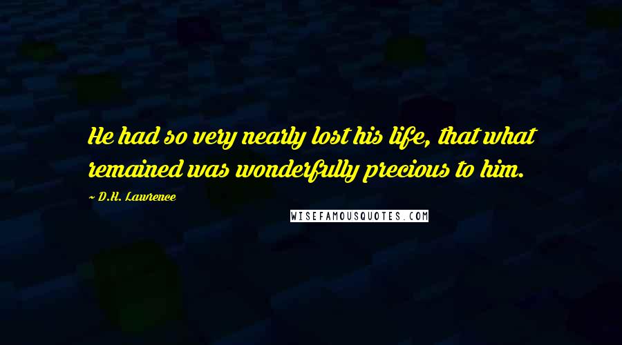 D.H. Lawrence Quotes: He had so very nearly lost his life, that what remained was wonderfully precious to him.