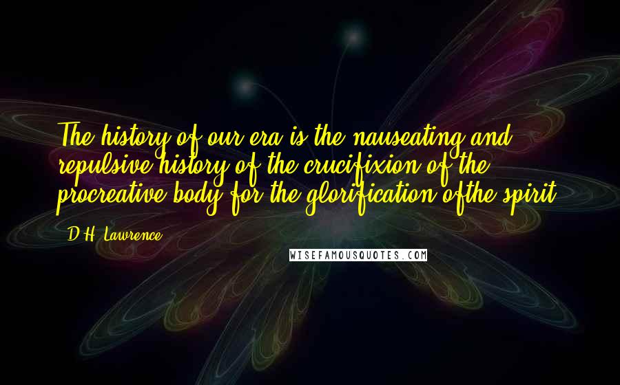 D.H. Lawrence Quotes: The history of our era is the nauseating and repulsive history of the crucifixion of the procreative body for the glorification ofthe spirit.