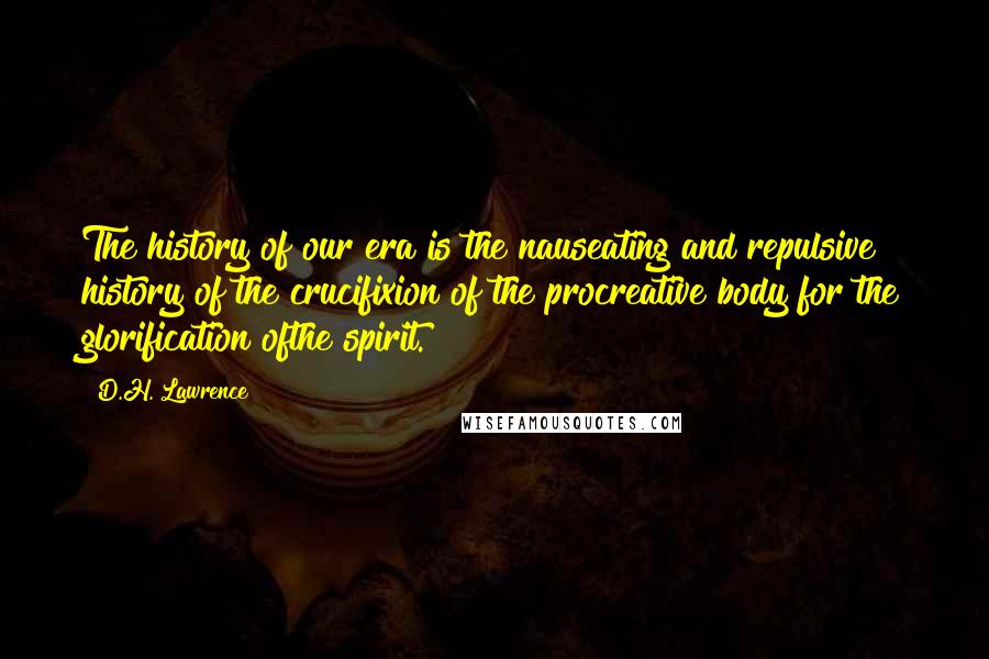 D.H. Lawrence Quotes: The history of our era is the nauseating and repulsive history of the crucifixion of the procreative body for the glorification ofthe spirit.