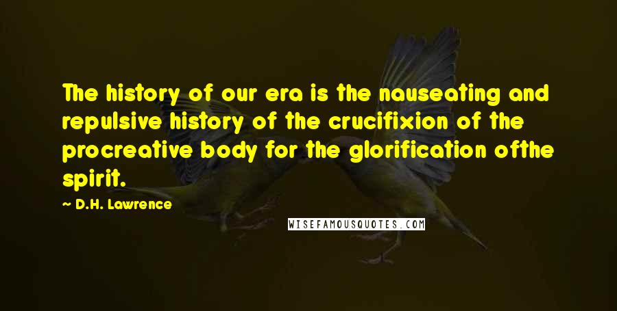 D.H. Lawrence Quotes: The history of our era is the nauseating and repulsive history of the crucifixion of the procreative body for the glorification ofthe spirit.