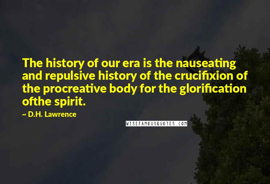 D.H. Lawrence Quotes: The history of our era is the nauseating and repulsive history of the crucifixion of the procreative body for the glorification ofthe spirit.