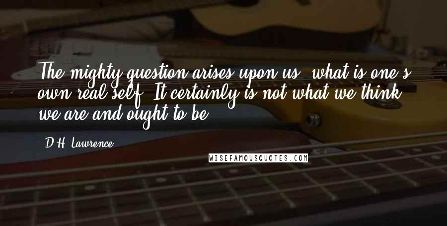 D.H. Lawrence Quotes: The mighty question arises upon us, what is one's own real self? It certainly is not what we think we are and ought to be.