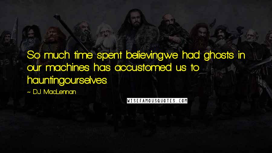 D.J. MacLennan Quotes: So much time spent believingwe had ghosts in our machines has accustomed us to hauntingourselves.