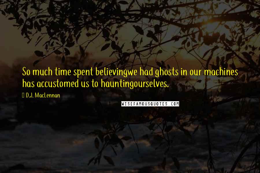 D.J. MacLennan Quotes: So much time spent believingwe had ghosts in our machines has accustomed us to hauntingourselves.