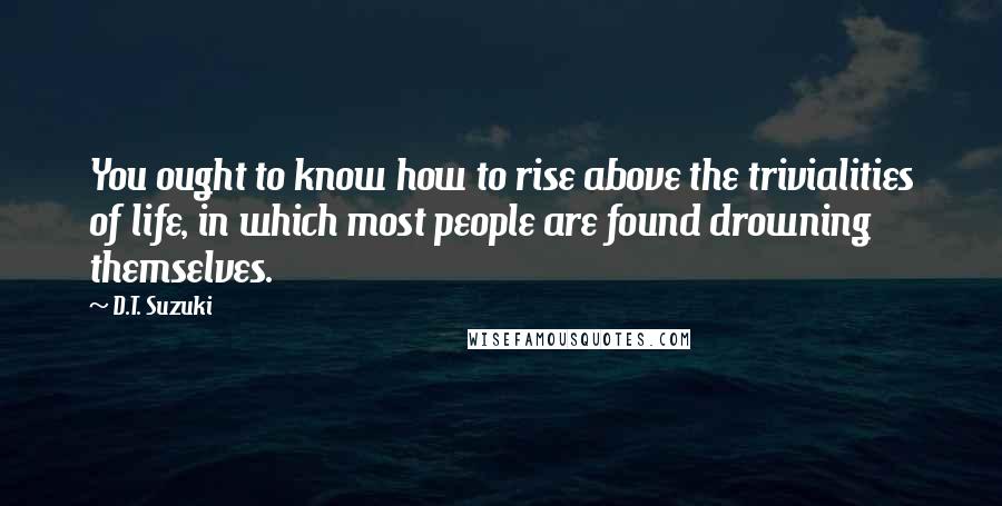 D.T. Suzuki Quotes: You ought to know how to rise above the trivialities of life, in which most people are found drowning themselves.