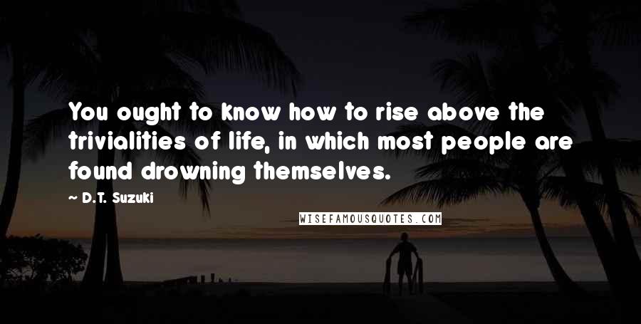 D.T. Suzuki Quotes: You ought to know how to rise above the trivialities of life, in which most people are found drowning themselves.