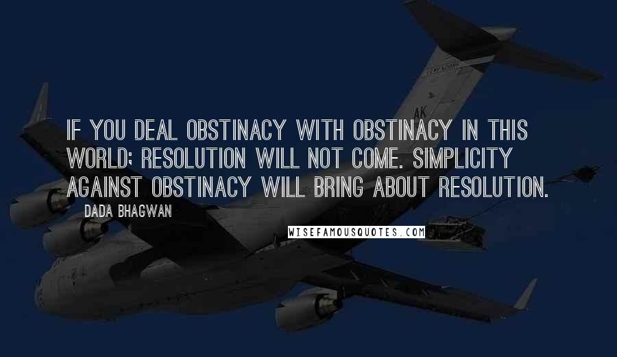 Dada Bhagwan Quotes: If you deal obstinacy with obstinacy in this world; resolution will not come. Simplicity against obstinacy will bring about resolution.