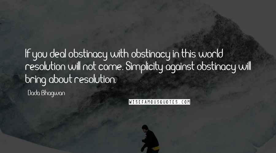 Dada Bhagwan Quotes: If you deal obstinacy with obstinacy in this world; resolution will not come. Simplicity against obstinacy will bring about resolution.