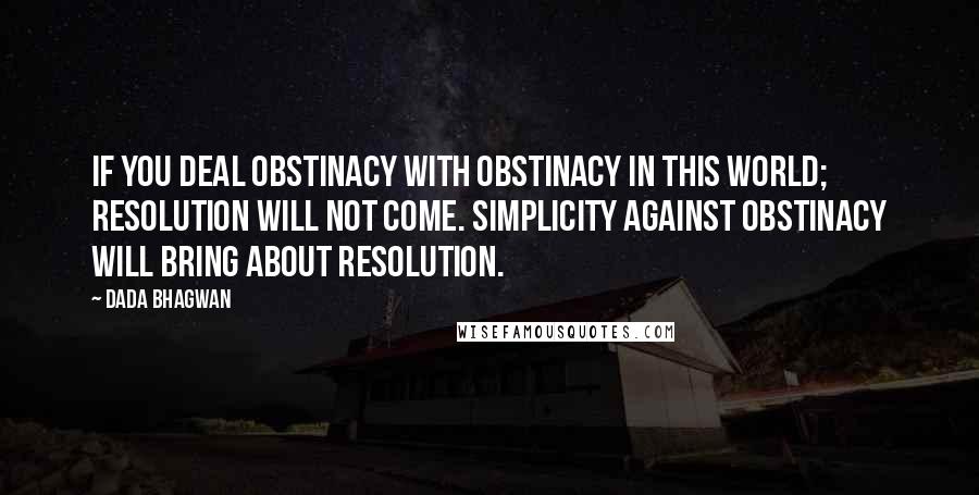 Dada Bhagwan Quotes: If you deal obstinacy with obstinacy in this world; resolution will not come. Simplicity against obstinacy will bring about resolution.