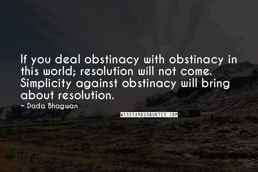 Dada Bhagwan Quotes: If you deal obstinacy with obstinacy in this world; resolution will not come. Simplicity against obstinacy will bring about resolution.