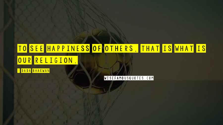 Dada Bhagwan Quotes: To see happiness of others, that is what is our religion.