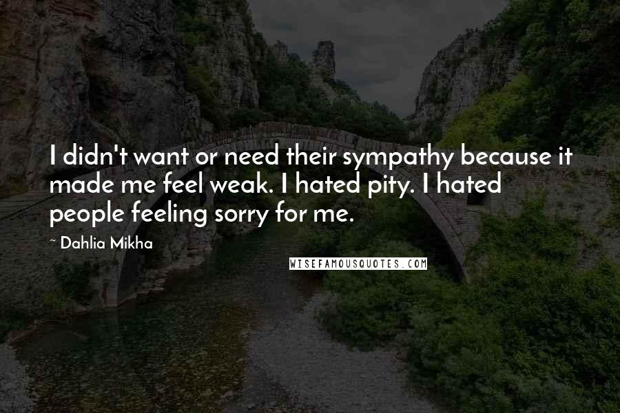 Dahlia Mikha Quotes: I didn't want or need their sympathy because it made me feel weak. I hated pity. I hated people feeling sorry for me.