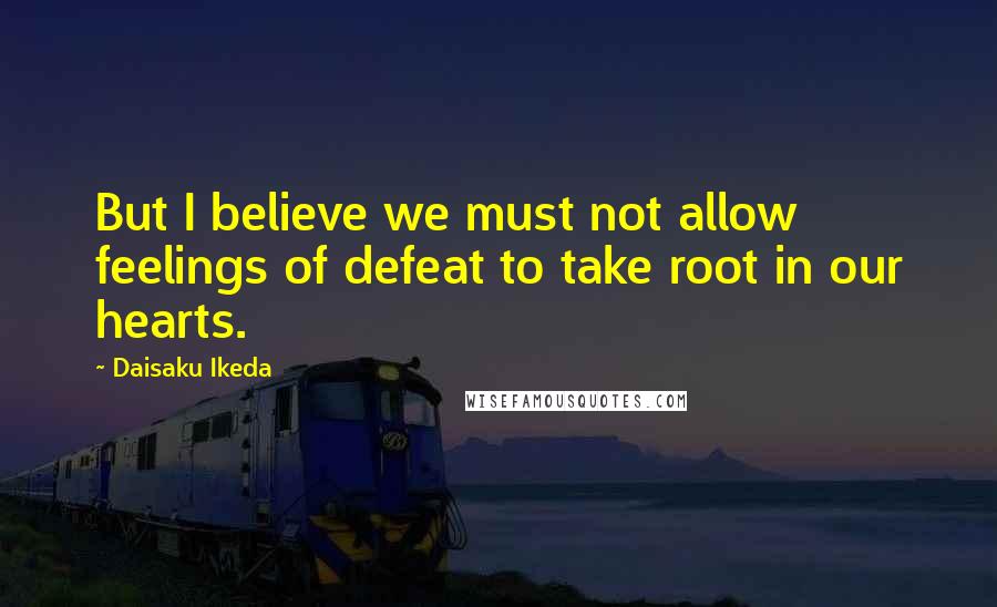 Daisaku Ikeda Quotes: But I believe we must not allow feelings of defeat to take root in our hearts.