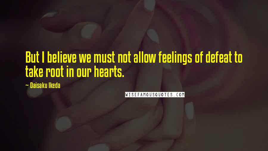 Daisaku Ikeda Quotes: But I believe we must not allow feelings of defeat to take root in our hearts.