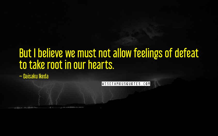 Daisaku Ikeda Quotes: But I believe we must not allow feelings of defeat to take root in our hearts.