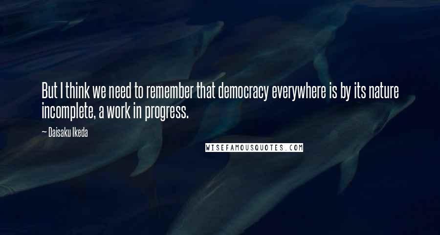 Daisaku Ikeda Quotes: But I think we need to remember that democracy everywhere is by its nature incomplete, a work in progress.