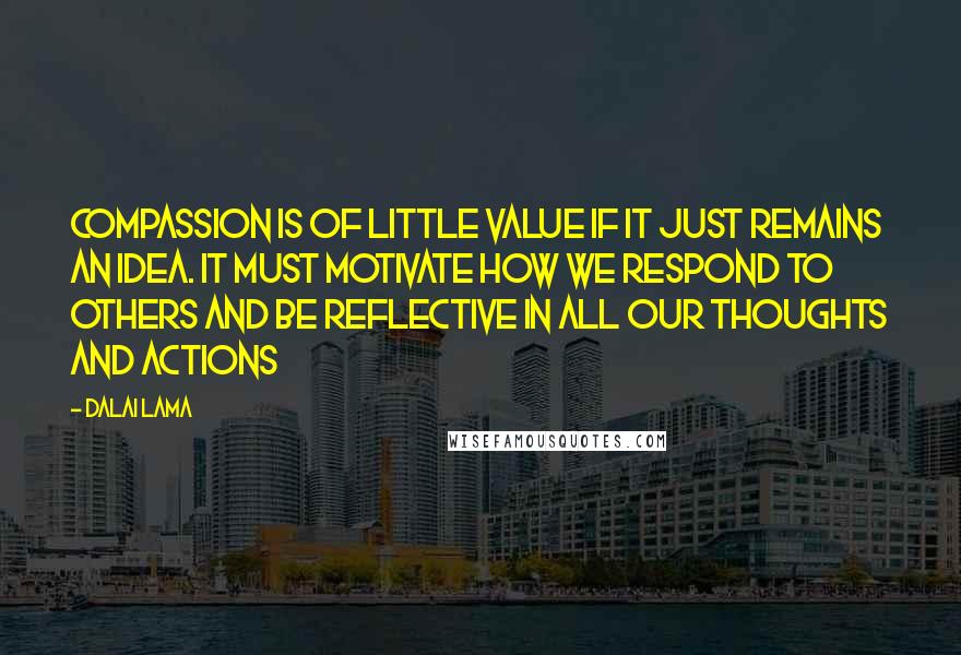 Dalai Lama Quotes: Compassion is of little value if it just remains an idea. It must motivate how we respond to others and be reflective in all our thoughts and actions