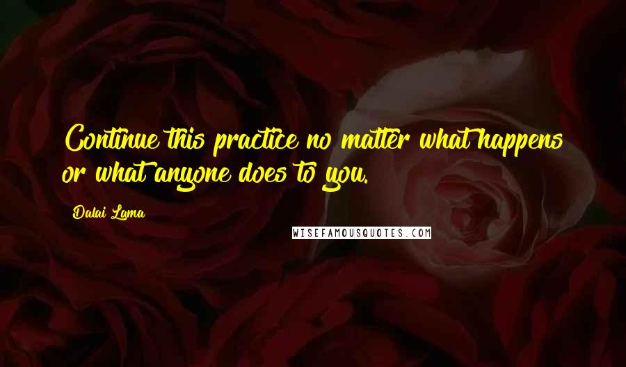 Dalai Lama Quotes: Continue this practice no matter what happens or what anyone does to you.