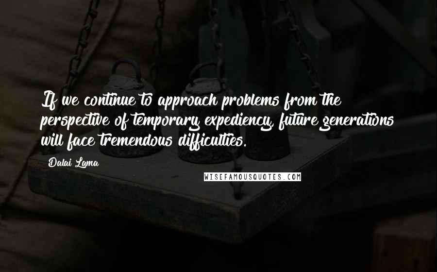 Dalai Lama Quotes: If we continue to approach problems from the perspective of temporary expediency, future generations will face tremendous difficulties.