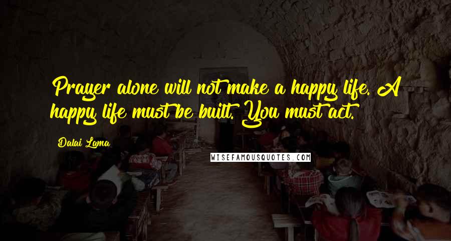 Dalai Lama Quotes: Prayer alone will not make a happy life. A happy life must be built. You must act.