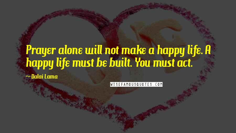 Dalai Lama Quotes: Prayer alone will not make a happy life. A happy life must be built. You must act.