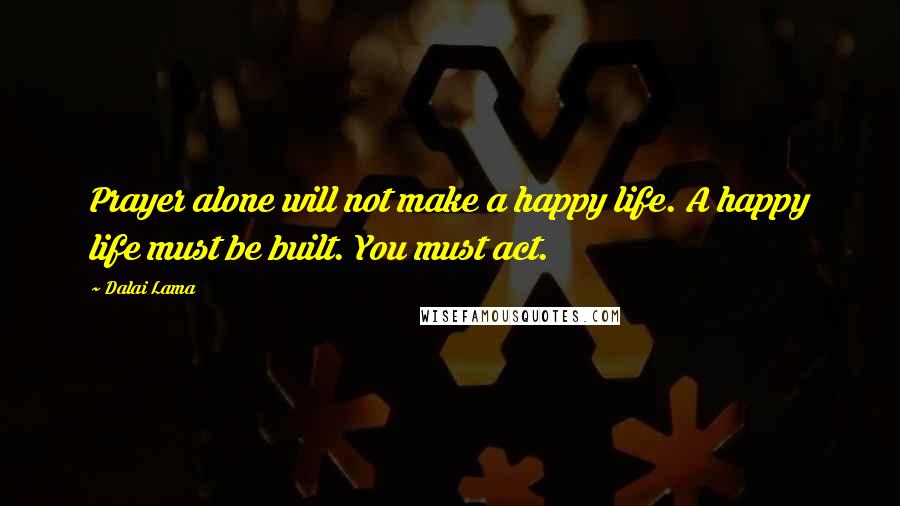 Dalai Lama Quotes: Prayer alone will not make a happy life. A happy life must be built. You must act.