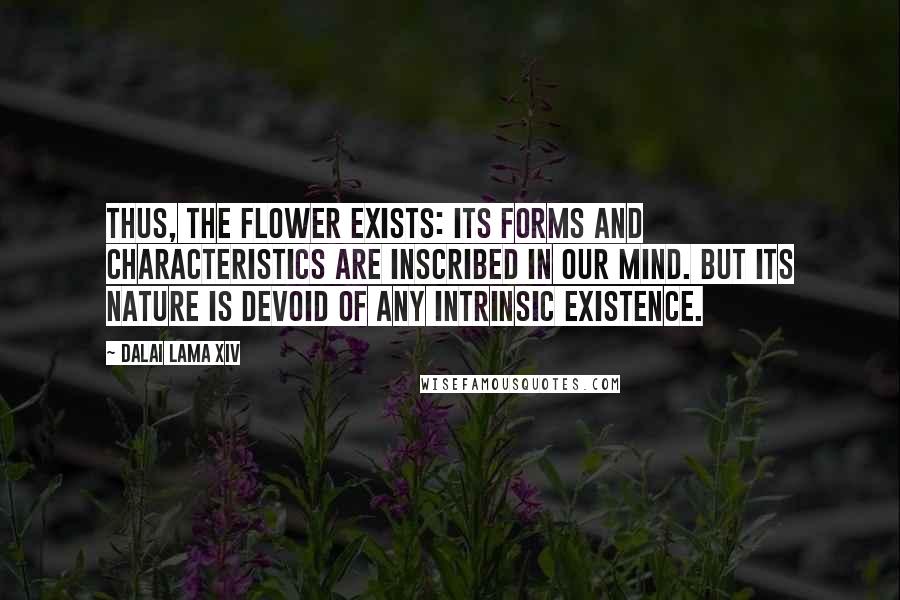 Dalai Lama XIV Quotes: Thus, the flower exists: its forms and characteristics are inscribed in our mind. But its nature is devoid of any intrinsic existence.