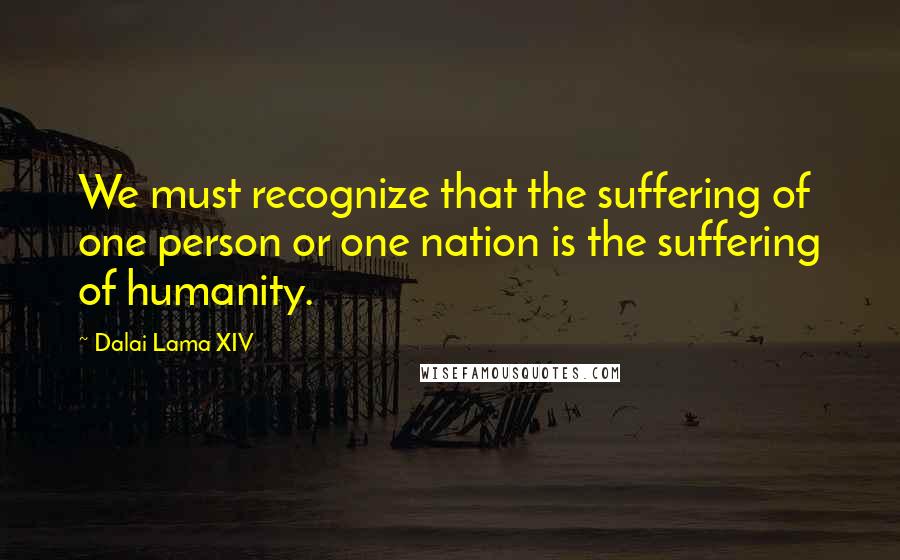 Dalai Lama XIV Quotes: We must recognize that the suffering of one person or one nation is the suffering of humanity.