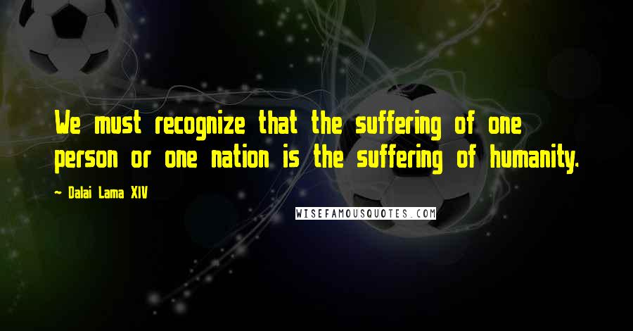 Dalai Lama XIV Quotes: We must recognize that the suffering of one person or one nation is the suffering of humanity.