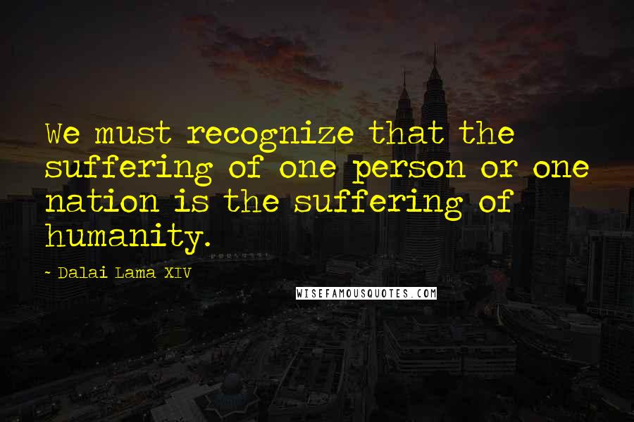 Dalai Lama XIV Quotes: We must recognize that the suffering of one person or one nation is the suffering of humanity.