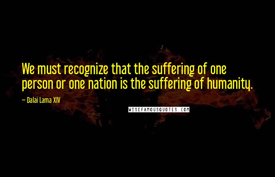 Dalai Lama XIV Quotes: We must recognize that the suffering of one person or one nation is the suffering of humanity.