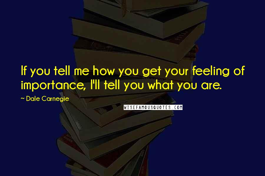 Dale Carnegie Quotes: If you tell me how you get your feeling of importance, I'll tell you what you are.