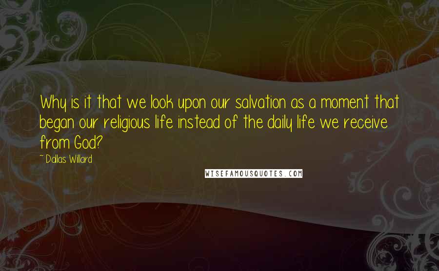 Dallas Willard Quotes: Why is it that we look upon our salvation as a moment that began our religious life instead of the daily life we receive from God?