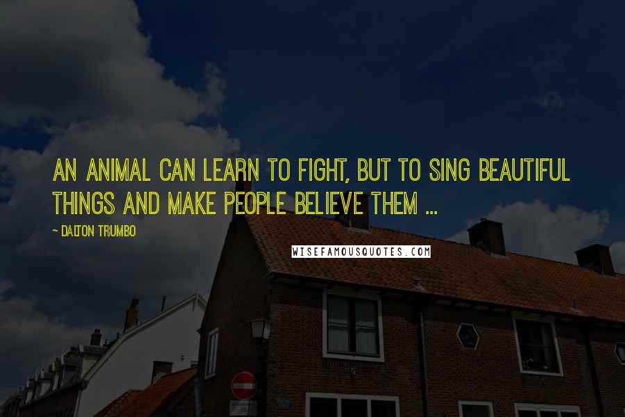 Dalton Trumbo Quotes: An animal can learn to fight, but to sing beautiful things and make people believe them ...