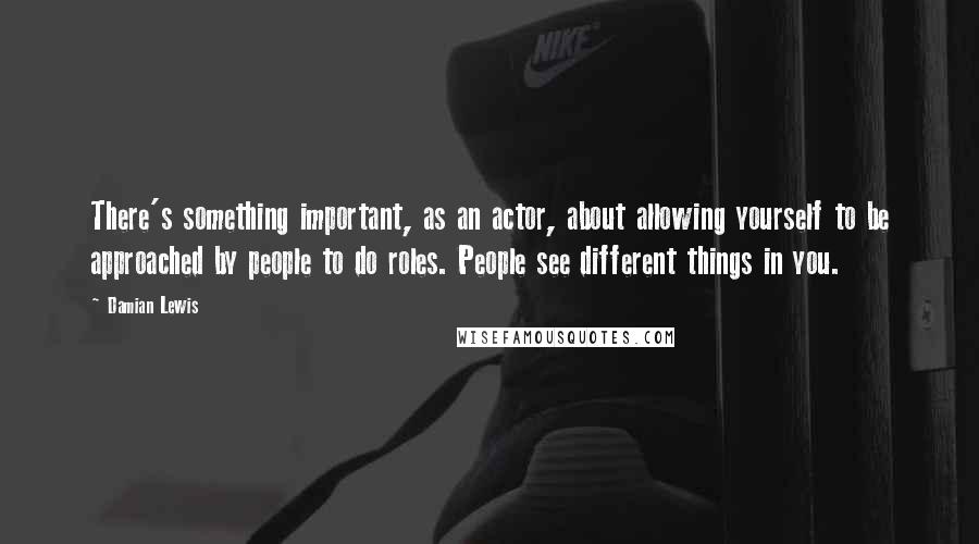 Damian Lewis Quotes: There's something important, as an actor, about allowing yourself to be approached by people to do roles. People see different things in you.