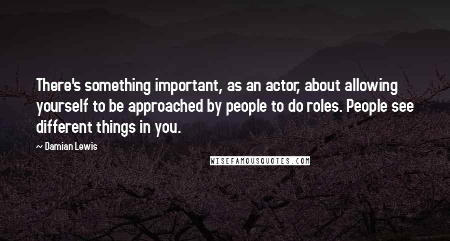 Damian Lewis Quotes: There's something important, as an actor, about allowing yourself to be approached by people to do roles. People see different things in you.