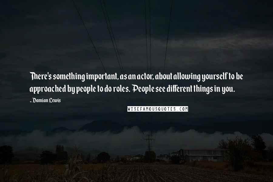 Damian Lewis Quotes: There's something important, as an actor, about allowing yourself to be approached by people to do roles. People see different things in you.