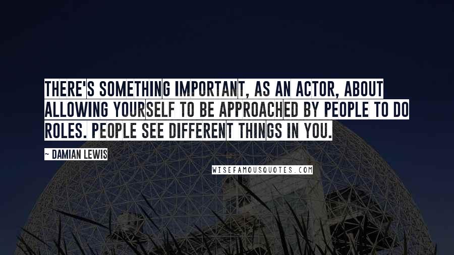 Damian Lewis Quotes: There's something important, as an actor, about allowing yourself to be approached by people to do roles. People see different things in you.