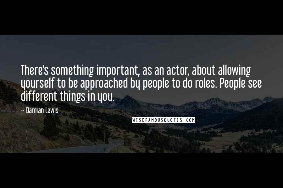 Damian Lewis Quotes: There's something important, as an actor, about allowing yourself to be approached by people to do roles. People see different things in you.