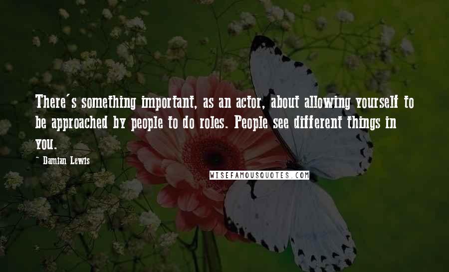 Damian Lewis Quotes: There's something important, as an actor, about allowing yourself to be approached by people to do roles. People see different things in you.