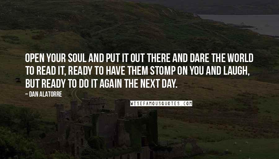 Dan Alatorre Quotes: Open your soul and put it out there and dare the world to read it, ready to have them stomp on you and laugh, but ready to do it again the next day.