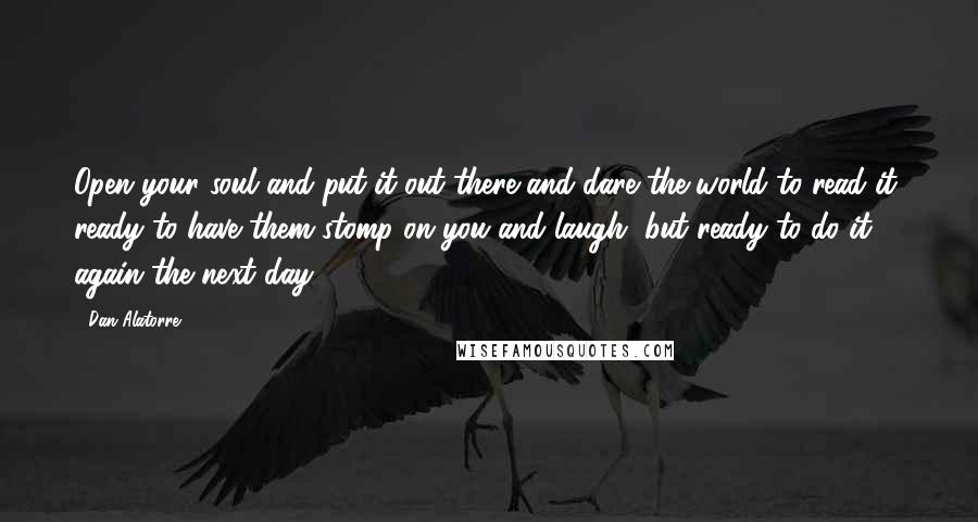 Dan Alatorre Quotes: Open your soul and put it out there and dare the world to read it, ready to have them stomp on you and laugh, but ready to do it again the next day.