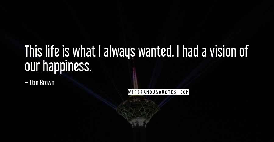 Dan Brown Quotes: This life is what I always wanted. I had a vision of our happiness.