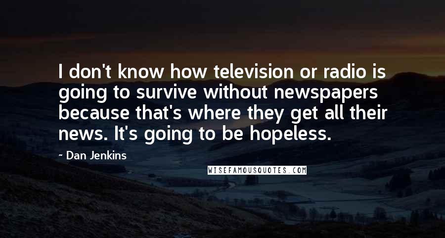 Dan Jenkins Quotes: I don't know how television or radio is going to survive without newspapers because that's where they get all their news. It's going to be hopeless.