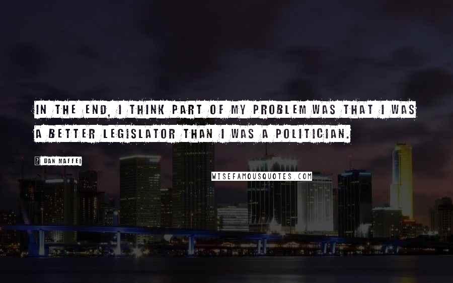 Dan Maffei Quotes: In the end, I think part of my problem was that I was a better legislator than I was a politician.