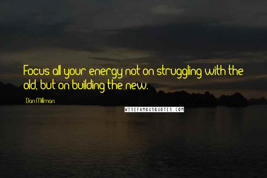 Dan Millman Quotes: Focus all your energy not on struggling with the old, but on building the new.